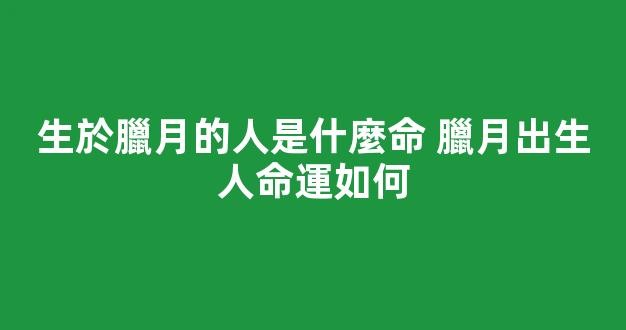 生於臘月的人是什麼命 臘月出生人命運如何